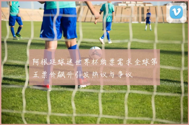 阿根廷球迷世界杯购票需求全球第五票价飙升引发热议与争议