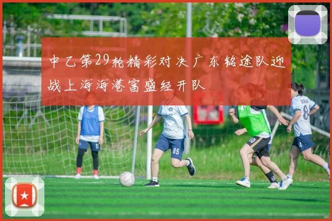 中乙第29轮精彩对决广东铭途队迎战上海海港富盛经开队