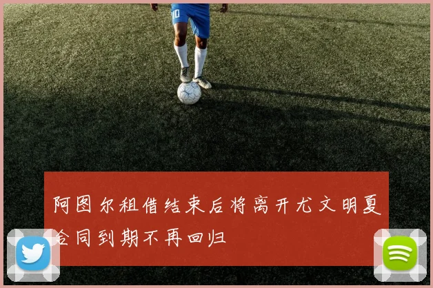阿图尔租借结束后将离开尤文明夏合同到期不再回归