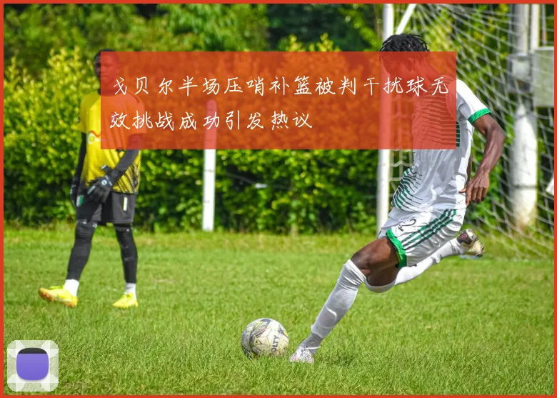 戈贝尔半场压哨补篮被判干扰球无效挑战成功引发热议