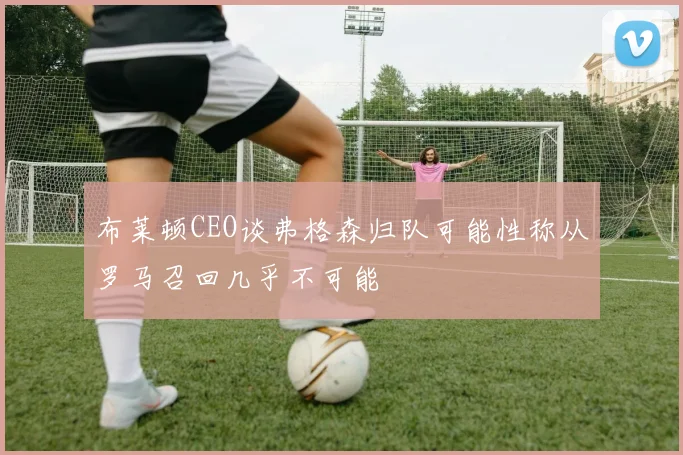 布莱顿CEO谈弗格森归队可能性称从罗马召回几乎不可能