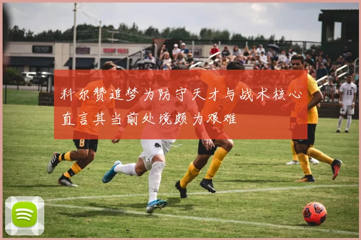 科尔赞追梦为防守天才与战术核心直言其当前处境颇为艰难