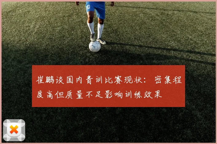 崔鹏谈国内青训比赛现状：密集程度高但质量不足影响训练效果