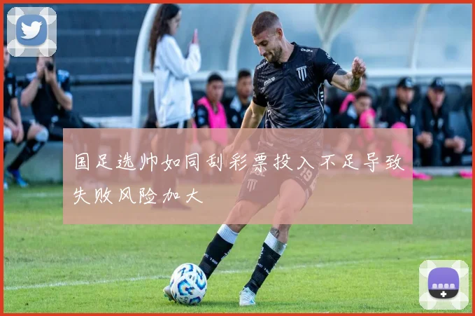 国足选帅如同刮彩票投入不足导致失败风险加大