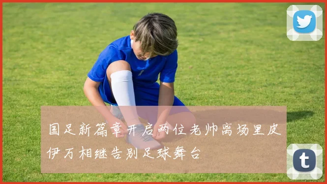 国足新篇章开启两位老帅离场里皮伊万相继告别足球舞台