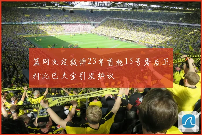 篮网决定裁掉23年首轮15号秀后卫科比巴夫金引发热议