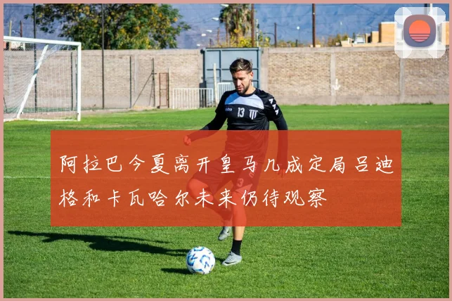 阿拉巴今夏离开皇马几成定局吕迪格和卡瓦哈尔未来仍待观察