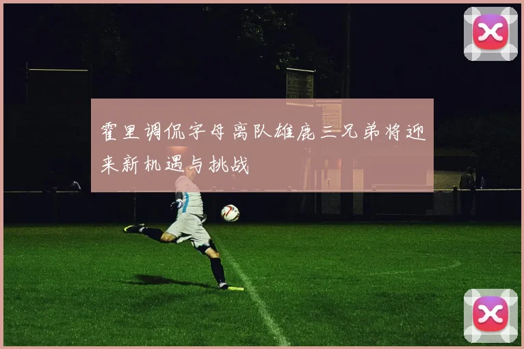 霍里调侃字母离队雄鹿三兄弟将迎来新机遇与挑战