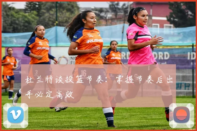 杜兰特谈投篮节奏：掌握节奏后出手必定高效