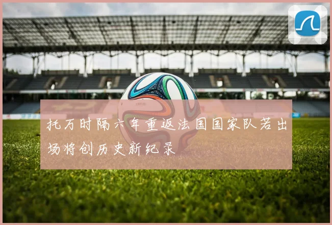 托万时隔六年重返法国国家队若出场将创历史新纪录